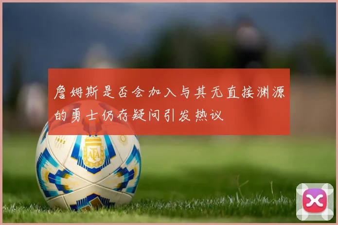 詹姆斯是否会加入与其无直接渊源的勇士仍存疑问引发热议