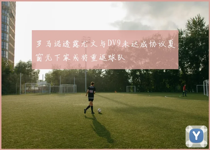 罗马诺透露尤文与DV9未达成协议夏窗无下家或将重返球队