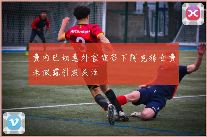 费内巴切意外官宣签下阿克转会费未披露引发关注