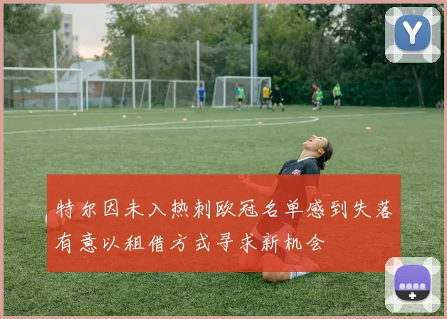 特尔因未入热刺欧冠名单感到失落有意以租借方式寻求新机会