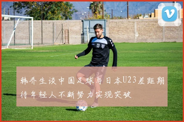 韩乔生谈中国足球与日本U23差距期待年轻人不断努力实现突破