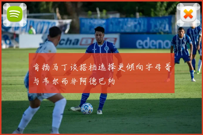肯扬马丁谈搭档选择更倾向字母哥与韦尔而非阿德巴约