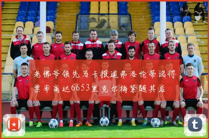 老佛爷领先马卡报道弗洛伦蒂诺得票率高达6653里克尔梅紧随其后