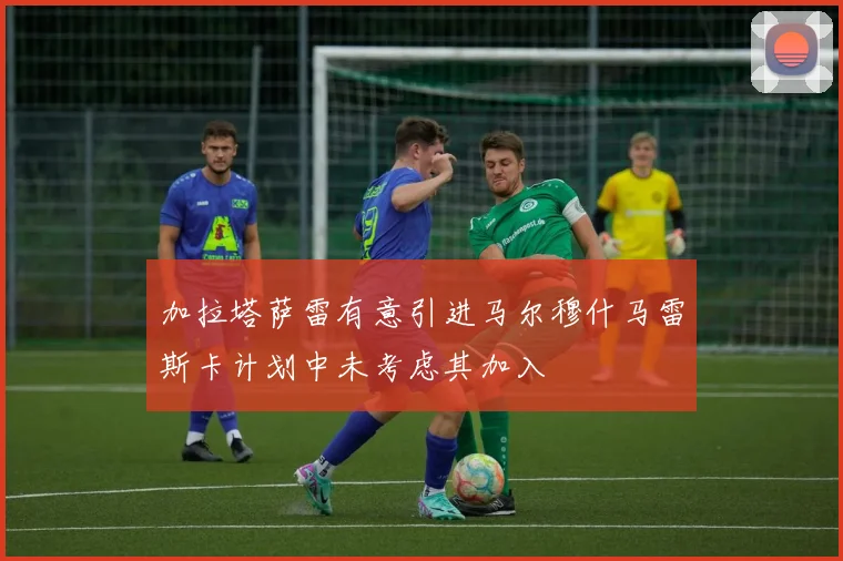 加拉塔萨雷有意引进马尔穆什马雷斯卡计划中未考虑其加入