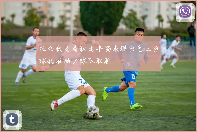 社会我龙哥狄龙半场表现出色三分球精准助力球队取胜