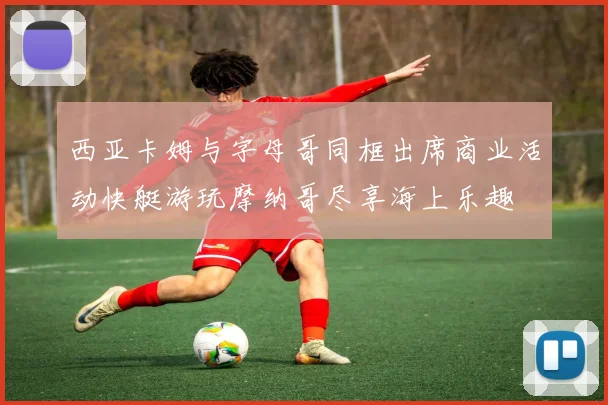 西亚卡姆与字母哥同框出席商业活动快艇游玩摩纳哥尽享海上乐趣