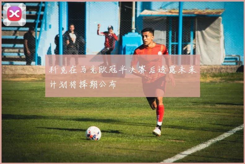 科克在马竞欧冠半决赛后透露未来计划将择期公布