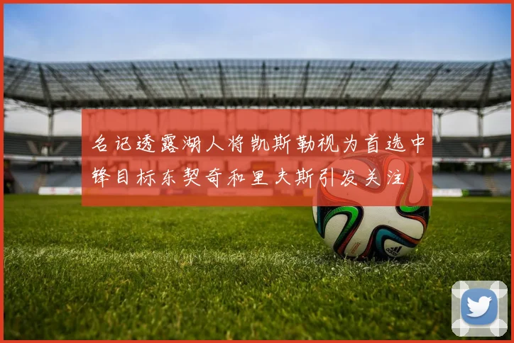 名记透露湖人将凯斯勒视为首选中锋目标东契奇和里夫斯引发关注