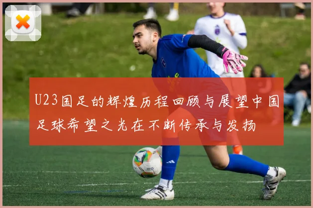 U23国足的辉煌历程回顾与展望中国足球希望之光在不断传承与发扬