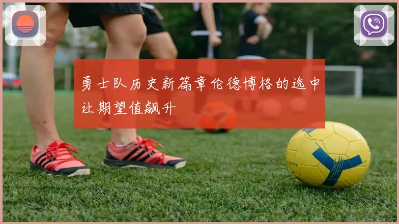 勇士队历史新篇章伦德博格的选中让期望值飙升