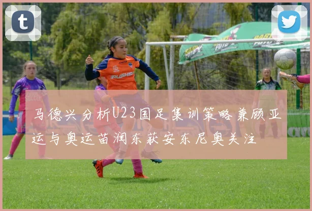 马德兴分析U23国足集训策略兼顾亚运与奥运苗润东获安东尼奥关注