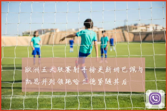 欧洲五大联赛射手榜更新姆巴佩与凯恩并列领跑哈兰德紧随其后