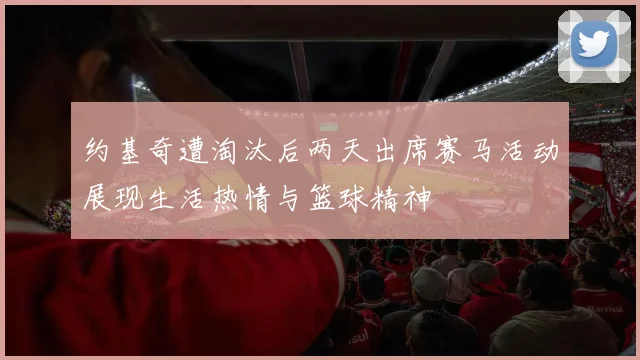 约基奇遭淘汰后两天出席赛马活动展现生活热情与篮球精神